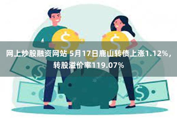 网上炒股融资网站 5月17日鹿山转债上涨1.12%，转股溢价